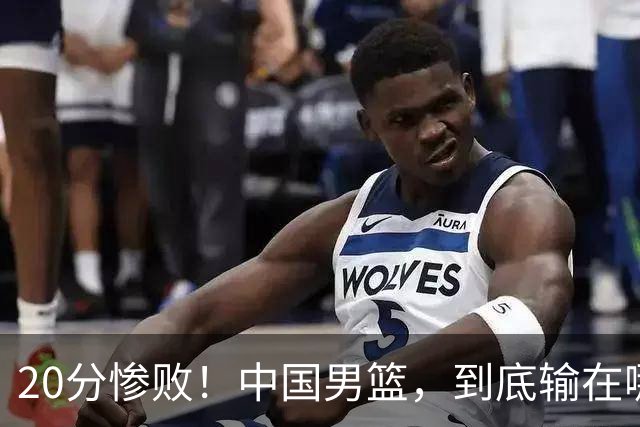 20分惨败！中国男篮，到底输在哪里？